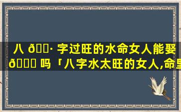 八 🌷 字过旺的水命女人能娶 🐕 吗「八字水太旺的女人,命里注定没有婚姻」